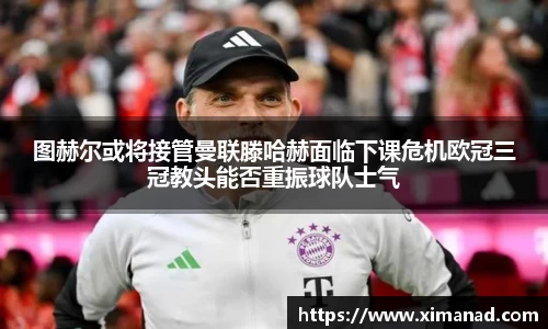 图赫尔或将接管曼联滕哈赫面临下课危机欧冠三冠教头能否重振球队士气